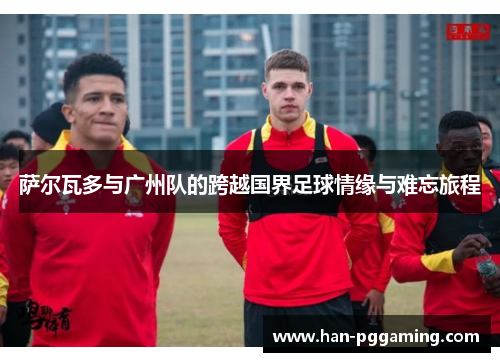 萨尔瓦多与广州队的跨越国界足球情缘与难忘旅程 萨尔瓦多与广州队的跨越国界足球情缘与难忘旅程