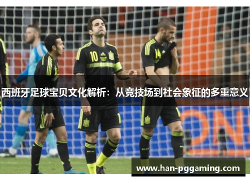 西班牙足球宝贝文化解析:从竞技场到社会象征的多重意义 西班牙足球宝贝文化解析:从竞技场到社会象征的多重意义