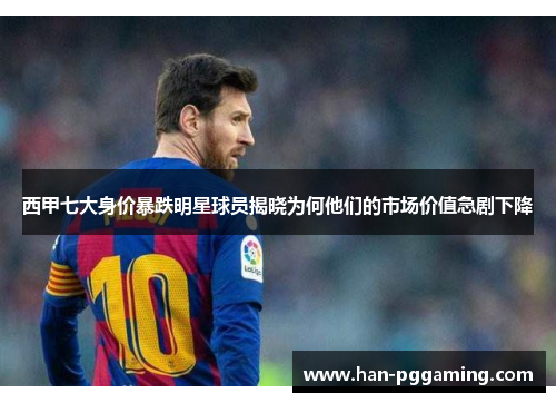 西甲七大身价暴跌明星球员揭晓为何他们的市场价值急剧下降 西甲七大身价暴跌明星球员揭晓为何他们的市场价值急剧下降