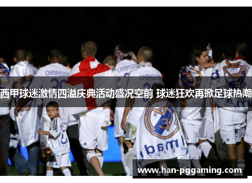 西甲球迷激情四溢庆典活动盛况空前 球迷狂欢再掀足球热潮 西甲球迷激情四溢庆典活动盛况空前 球迷狂欢再掀足球热潮