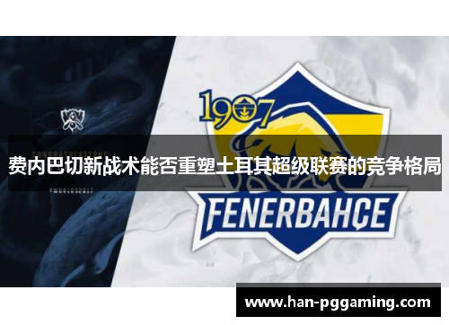 费内巴切新战术能否重塑土耳其超级联赛的竞争格局 费内巴切新战术能否重塑土耳其超级联赛的竞争格局