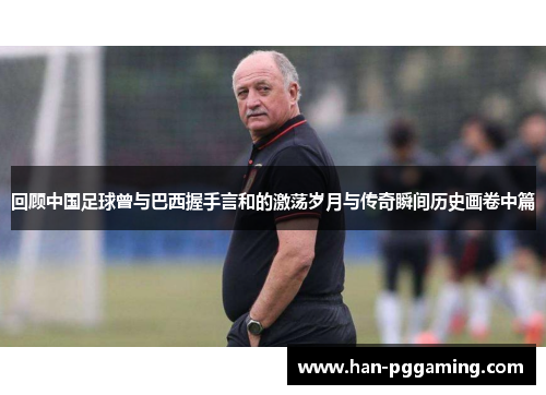 回顾中国足球曾与巴西握手言和的激荡岁月与传奇瞬间历史画卷中篇 回顾中国足球曾与巴西握手言和的激荡岁月与传奇瞬间历史画卷中篇