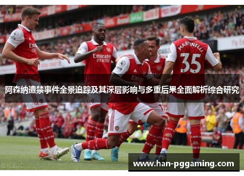 阿森纳遭禁事件全景追踪及其深层影响与多重后果全面解析综合研究