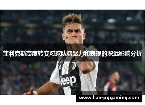 菲利克斯态度转变对球队凝聚力和表现的深远影响分析
