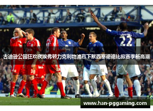 古迪逊公园狂欢夜埃弗顿力克利物浦赢下默西塞德德比掀赛季新高潮