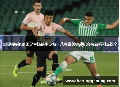 武磊错失绝杀国足主场憾平沙特十八强赛关键战机会成转折引热议全