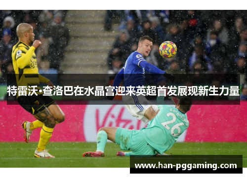特雷沃·查洛巴在水晶宫迎来英超首发展现新生力量 特雷沃·查洛巴在水晶宫迎来英超首发展现新生力量