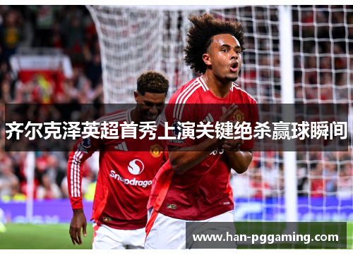 齐尔克泽英超首秀上演关键绝杀赢球瞬间