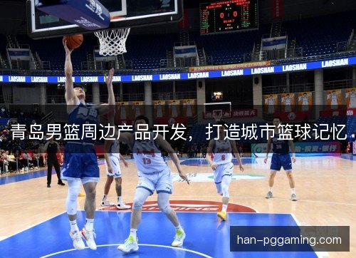 青岛男篮周边产品开发,打造城市篮球记忆 青岛男篮周边产品开发,打造城市篮球记忆